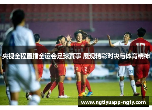 央视全程直播全运会足球赛事 展现精彩对决与体育精神